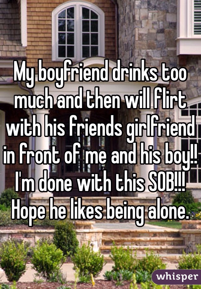 My boyfriend drinks too much and then will flirt with his friends girlfriend in front of me and his boy!! I'm done with this SOB!!! Hope he likes being alone.