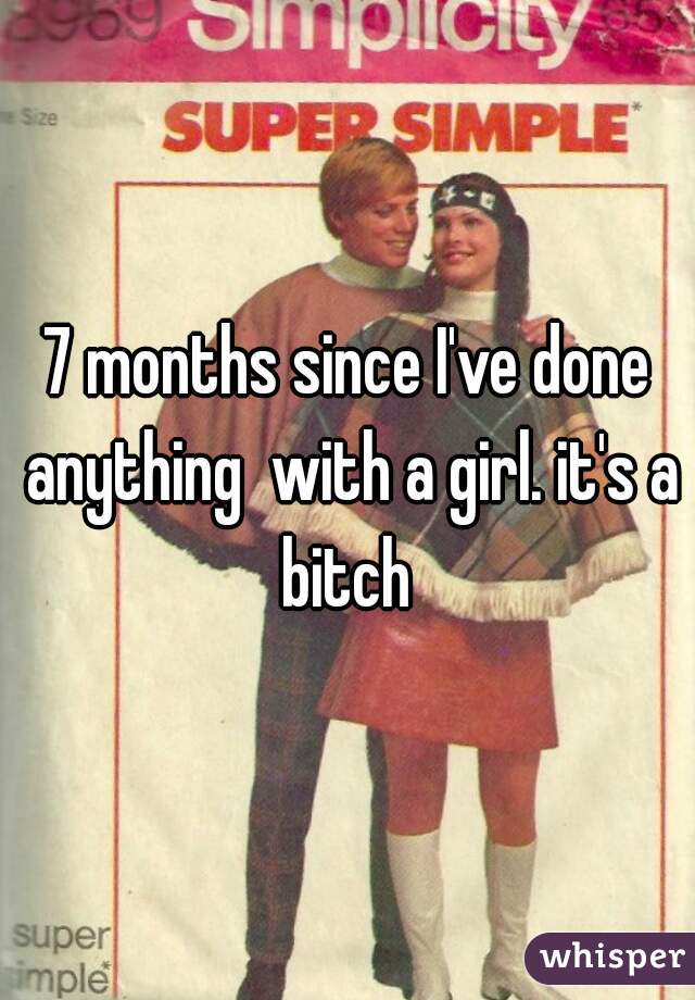 7 months since I've done anything  with a girl. it's a bitch 