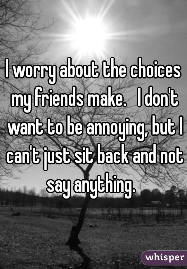 I worry about the choices my friends make.   I don't want to be annoying, but I can't just sit back and not say anything.  