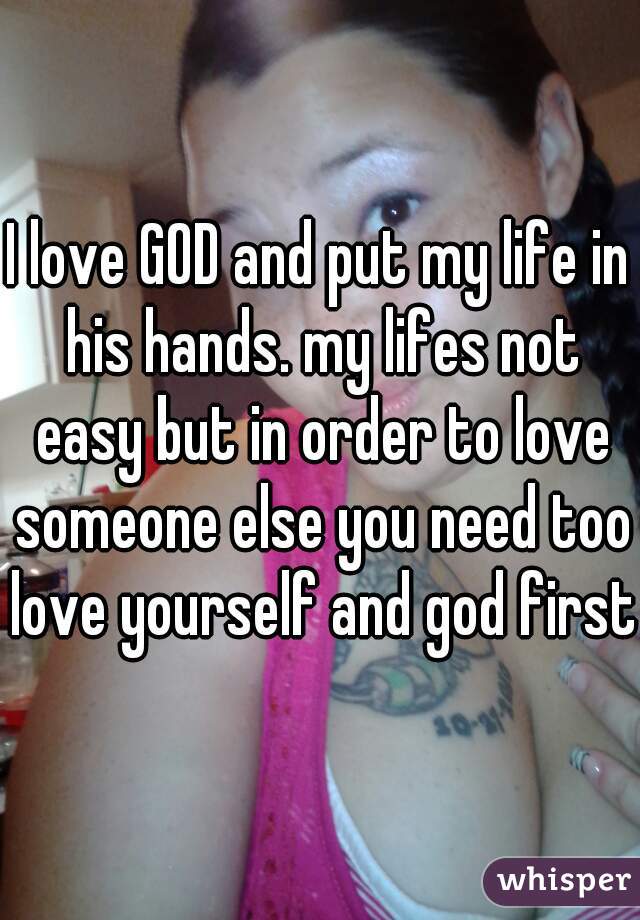 I love GOD and put my life in his hands. my lifes not easy but in order to love someone else you need too love yourself and god first.