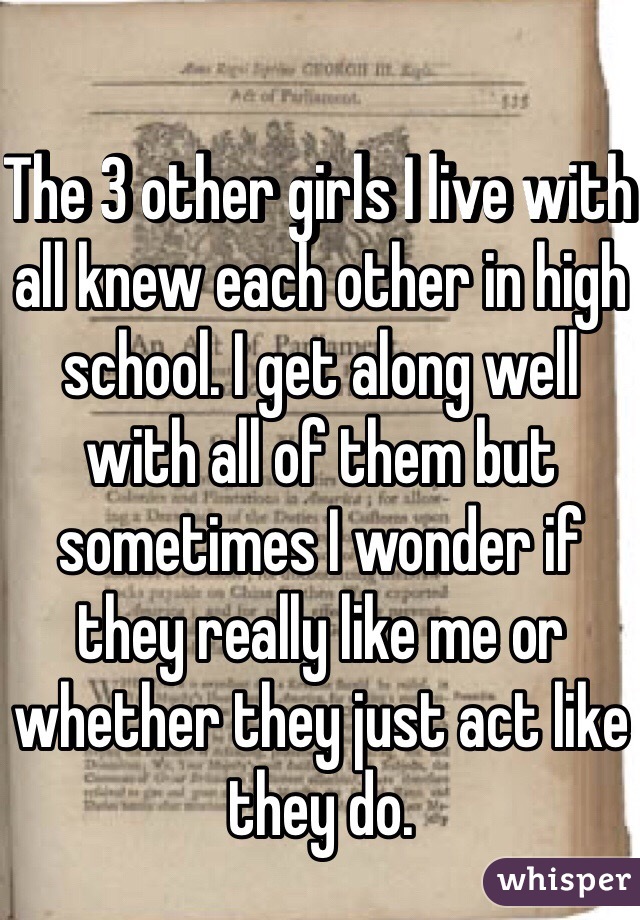 The 3 other girls I live with all knew each other in high school. I get along well with all of them but sometimes I wonder if they really like me or whether they just act like they do. 