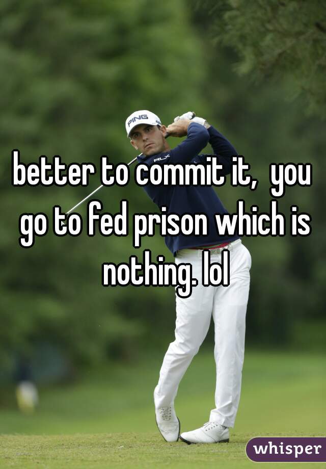better to commit it,  you go to fed prison which is nothing. lol