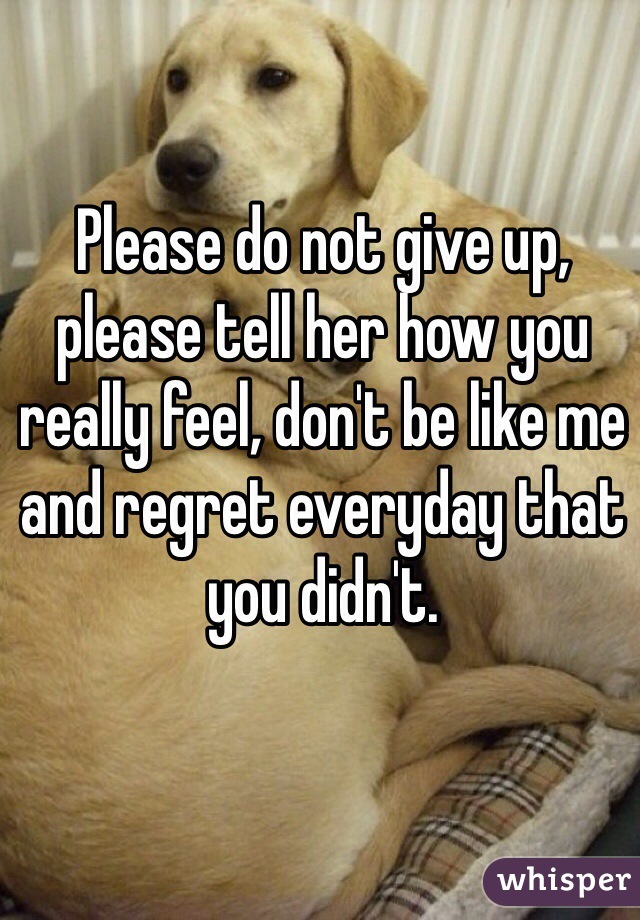 Please do not give up, please tell her how you really feel, don't be like me and regret everyday that you didn't.