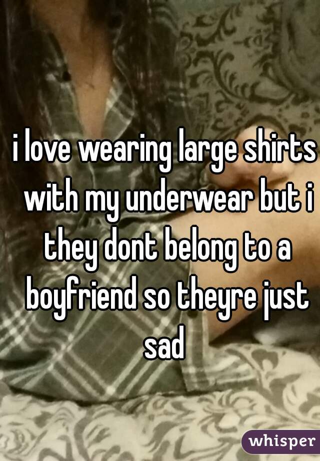 i love wearing large shirts with my underwear but i they dont belong to a boyfriend so theyre just sad 