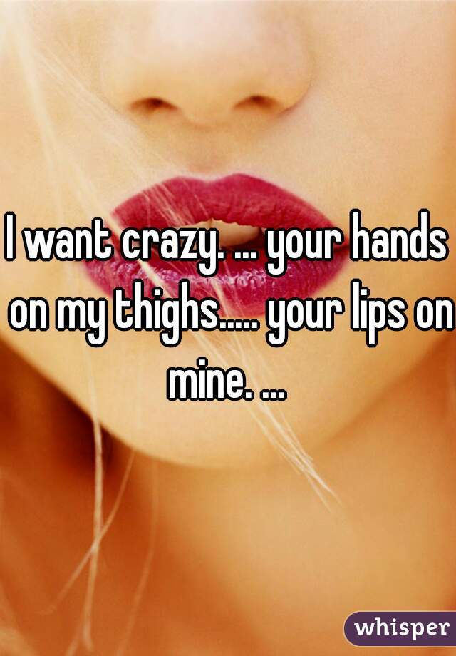 I want crazy. ... your hands on my thighs..... your lips on mine. ... 