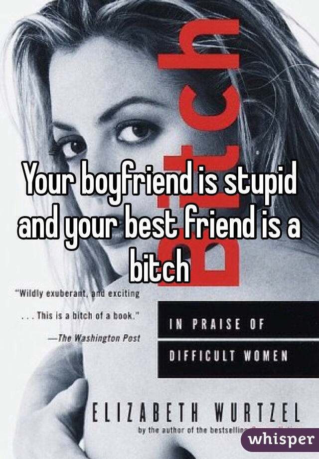 Your boyfriend is stupid and your best friend is a bitch