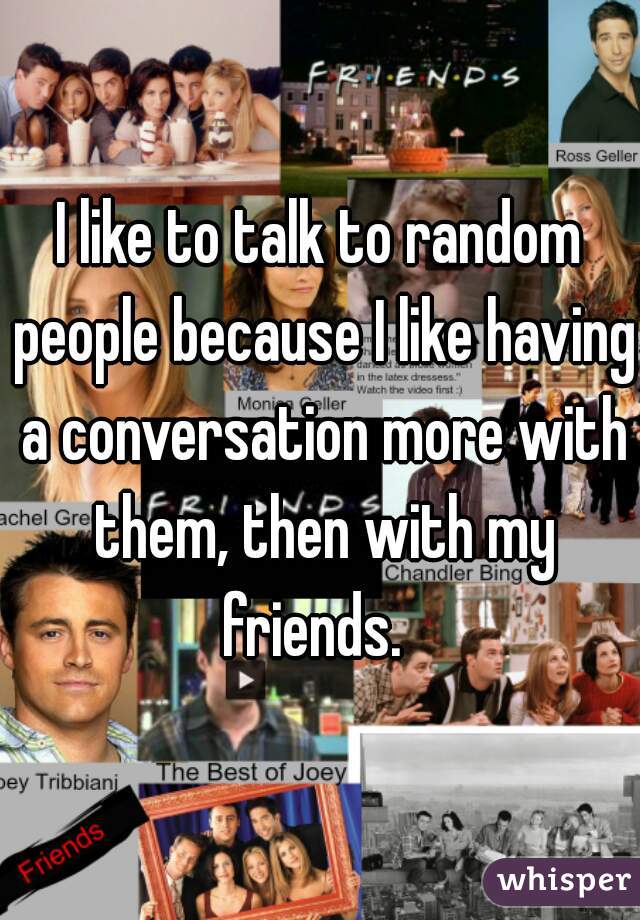 I like to talk to random people because I like having a conversation more with them, then with my friends.  