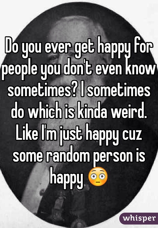 Do you ever get happy for people you don't even know sometimes? I sometimes do which is kinda weird. Like I'm just happy cuz some random person is happy 😳