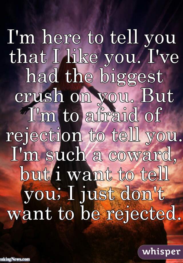 I'm here to tell you that I like you. I've had the biggest crush on you. But I'm to afraid of rejection to tell you. I'm such a coward, but i want to tell you; I just don't want to be rejected.