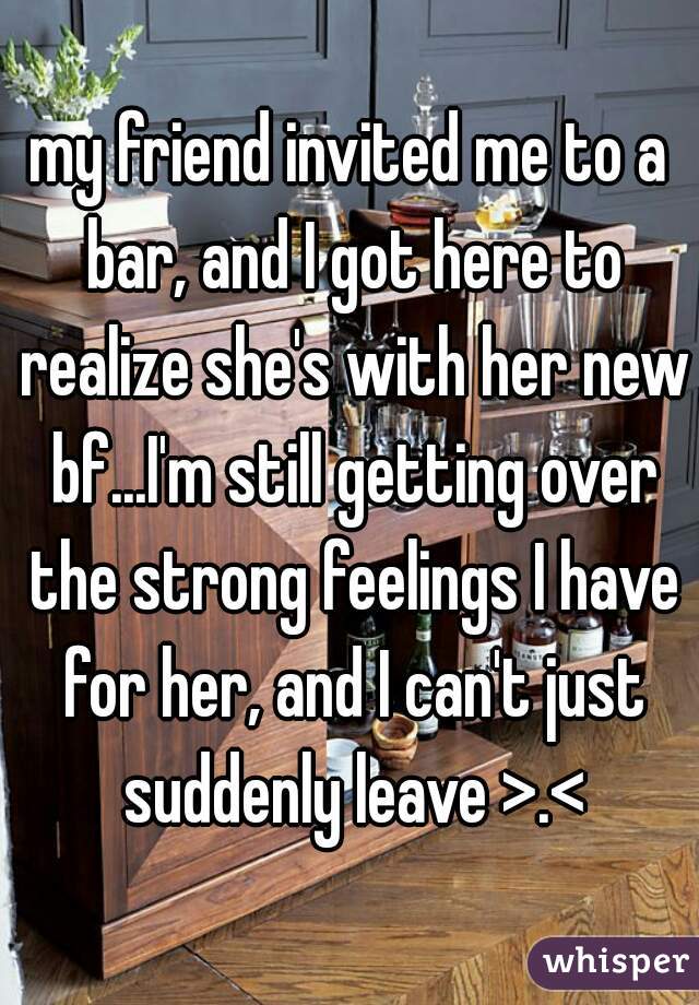my friend invited me to a bar, and I got here to realize she's with her new bf...I'm still getting over the strong feelings I have for her, and I can't just suddenly leave >.<