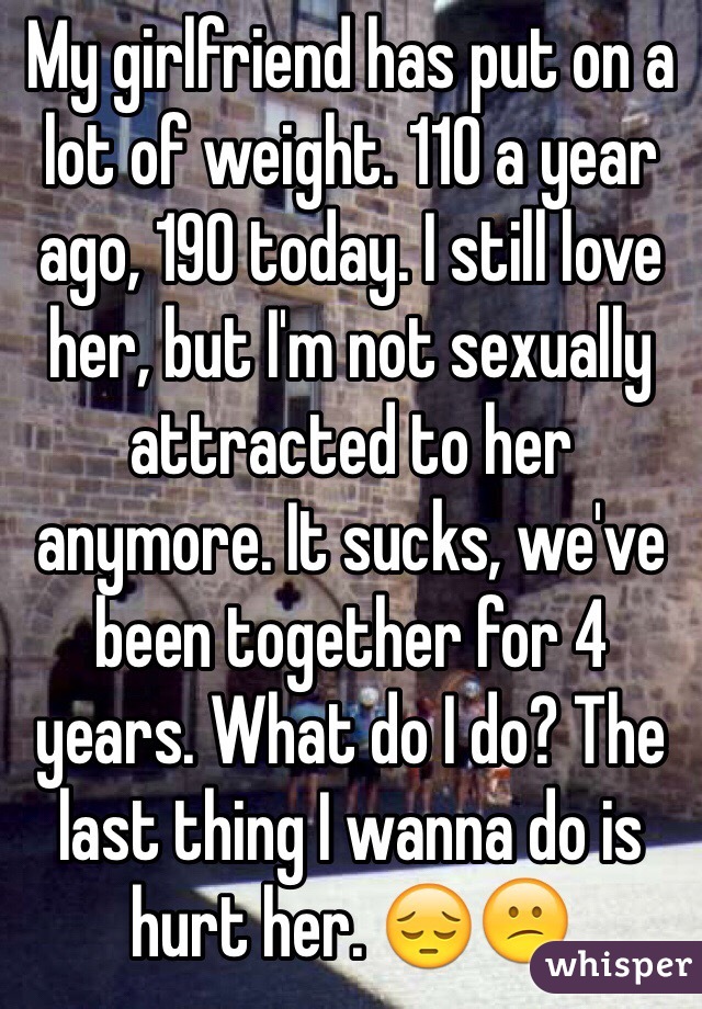 My girlfriend has put on a lot of weight. 110 a year ago, 190 today. I still love her, but I'm not sexually attracted to her anymore. It sucks, we've been together for 4 years. What do I do? The last thing I wanna do is hurt her. 😔😕