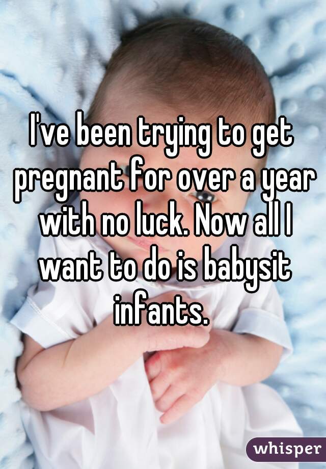 I've been trying to get pregnant for over a year with no luck. Now all I want to do is babysit infants. 