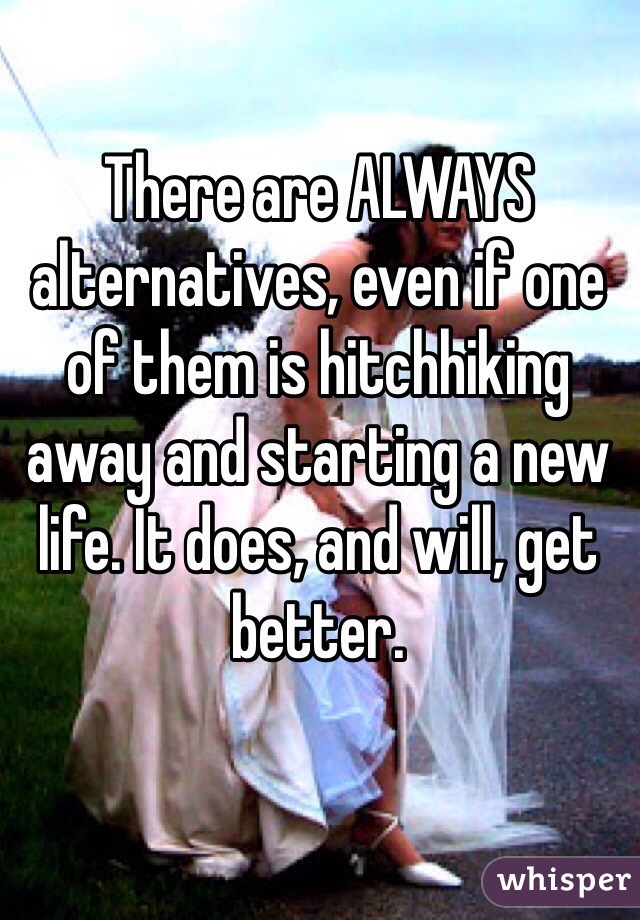 There are ALWAYS alternatives, even if one of them is hitchhiking away and starting a new life. It does, and will, get better.