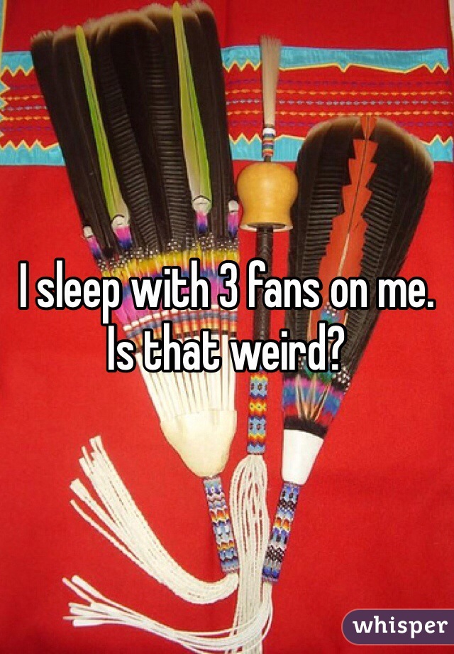 I sleep with 3 fans on me. Is that weird? 