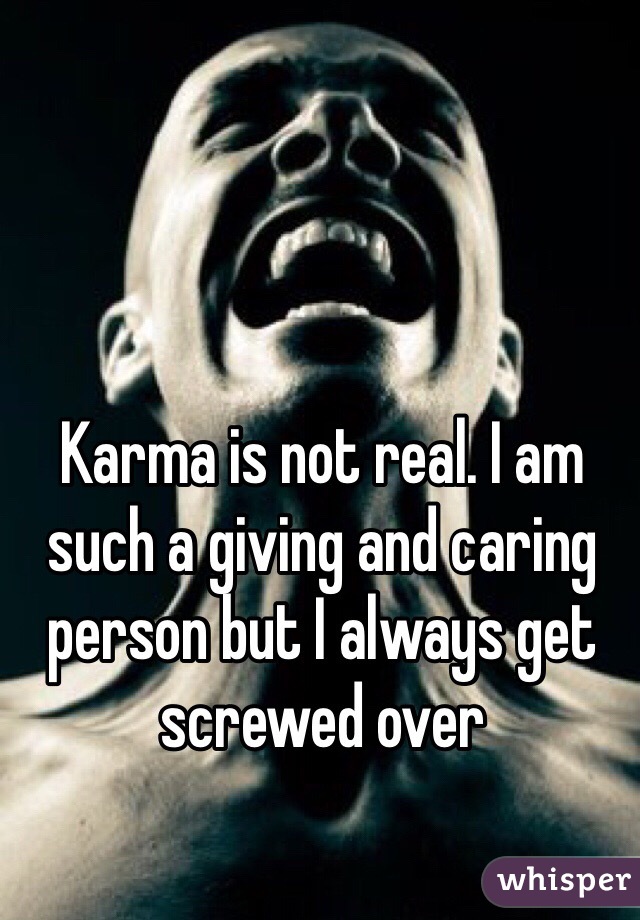 Karma is not real. I am such a giving and caring person but I always get screwed over