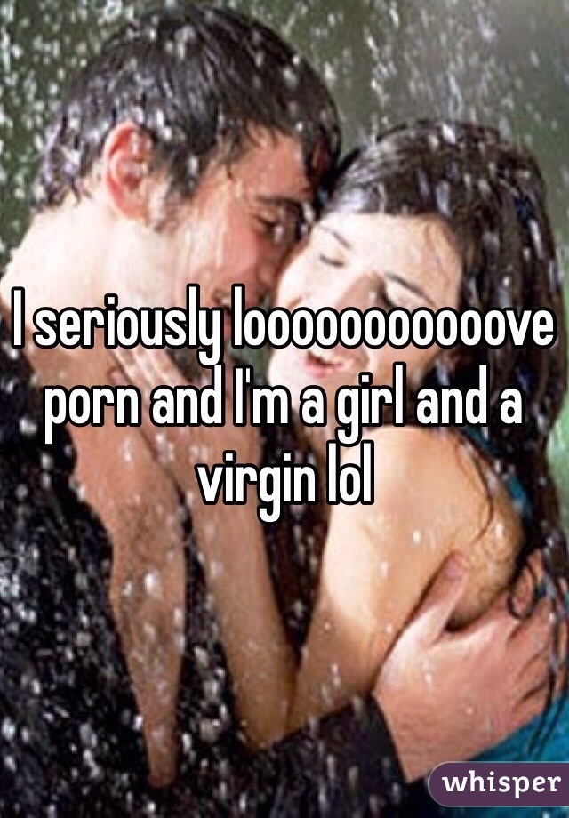 I seriously looooooooooove porn and I'm a girl and a virgin lol 