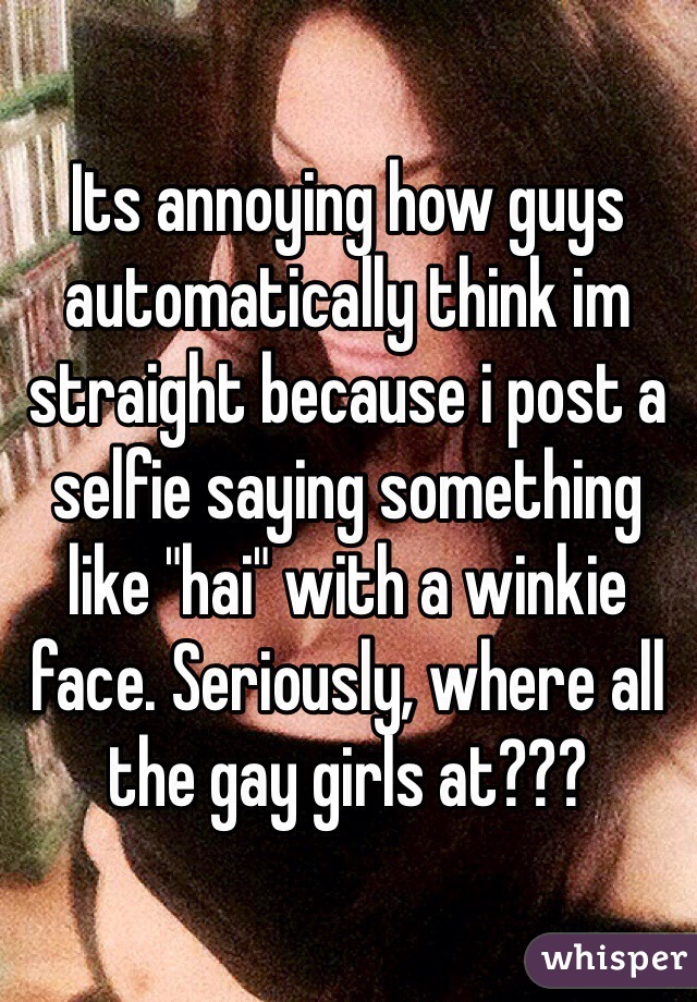 Its annoying how guys automatically think im straight because i post a selfie saying something like "hai" with a winkie face. Seriously, where all the gay girls at???