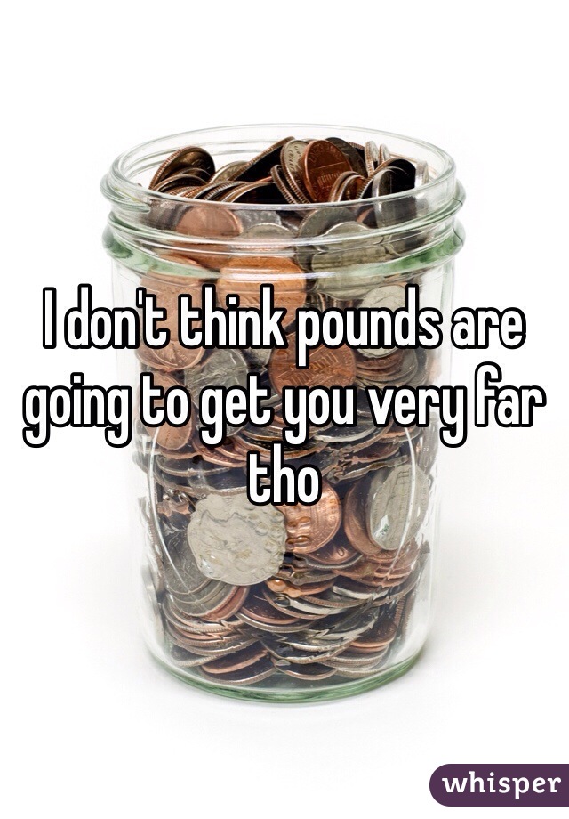 I don't think pounds are going to get you very far tho 