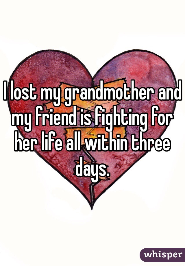 I lost my grandmother and my friend is fighting for her life all within three days. 