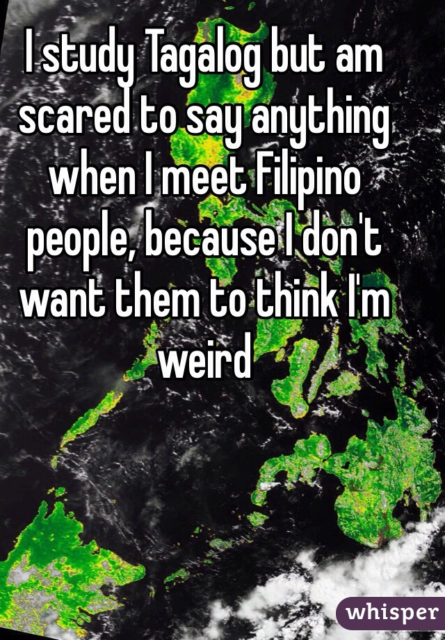 I study Tagalog but am scared to say anything when I meet Filipino people, because I don't want them to think I'm weird