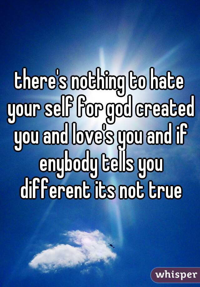 there's nothing to hate your self for god created you and love's you and if enybody tells you different its not true