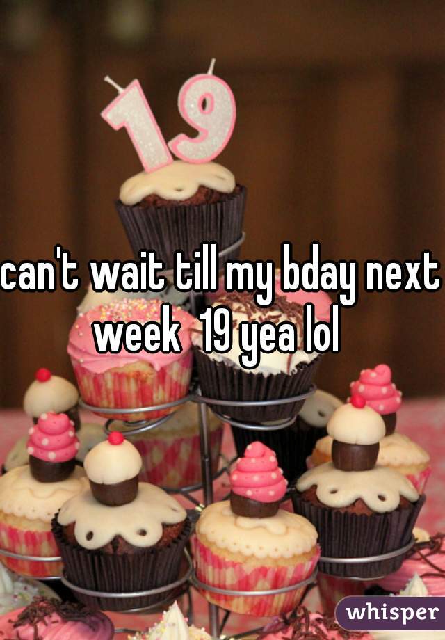 can't wait till my bday next week  19 yea lol  