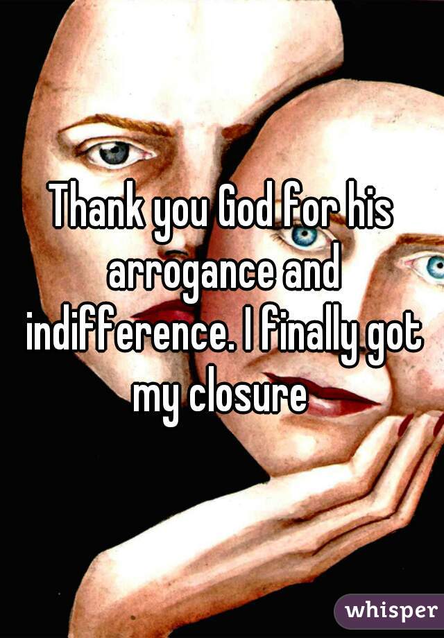 Thank you God for his arrogance and indifference. I finally got my closure 