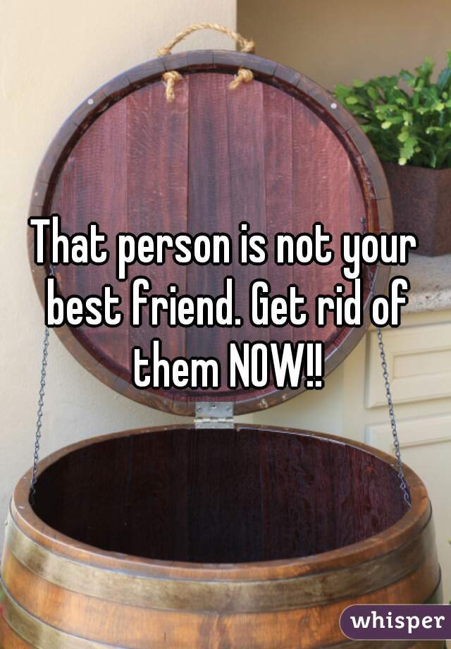 That person is not your best friend. Get rid of them NOW!!