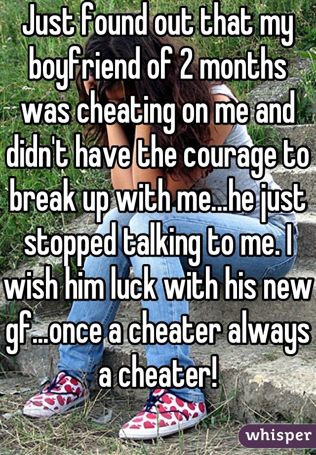 Just found out that my boyfriend of 2 months was cheating on me and didn't have the courage to break up with me...he just stopped talking to me. I wish him luck with his new gf...once a cheater always a cheater!