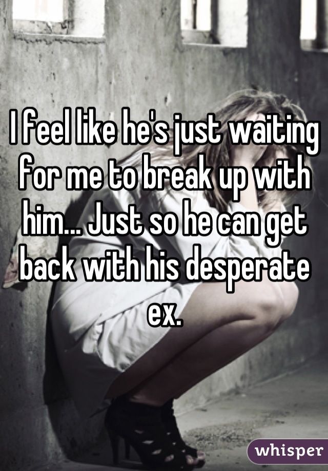I feel like he's just waiting for me to break up with him... Just so he can get back with his desperate ex.