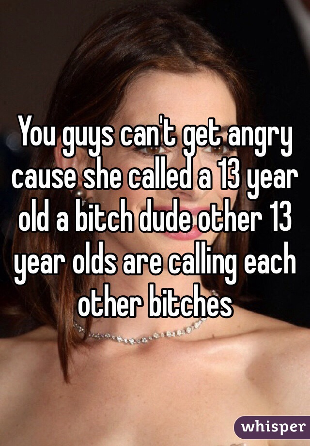 You guys can't get angry cause she called a 13 year old a bitch dude other 13 year olds are calling each other bitches 