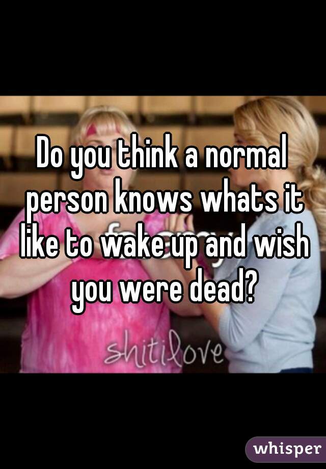 Do you think a normal person knows whats it like to wake up and wish you were dead?