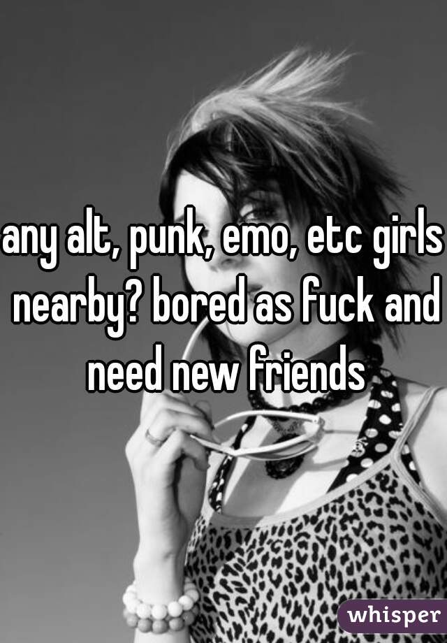 any alt, punk, emo, etc girls nearby? bored as fuck and need new friends