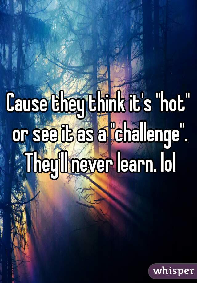 Cause they think it's "hot" or see it as a "challenge". They'll never learn. lol