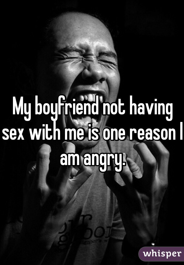My boyfriend not having sex with me is one reason I am angry. 