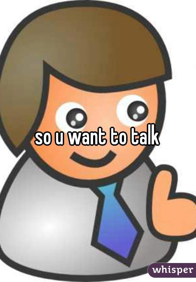 so u want to talk
