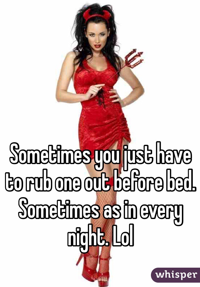 Sometimes you just have to rub one out before bed. Sometimes as in every night. Lol