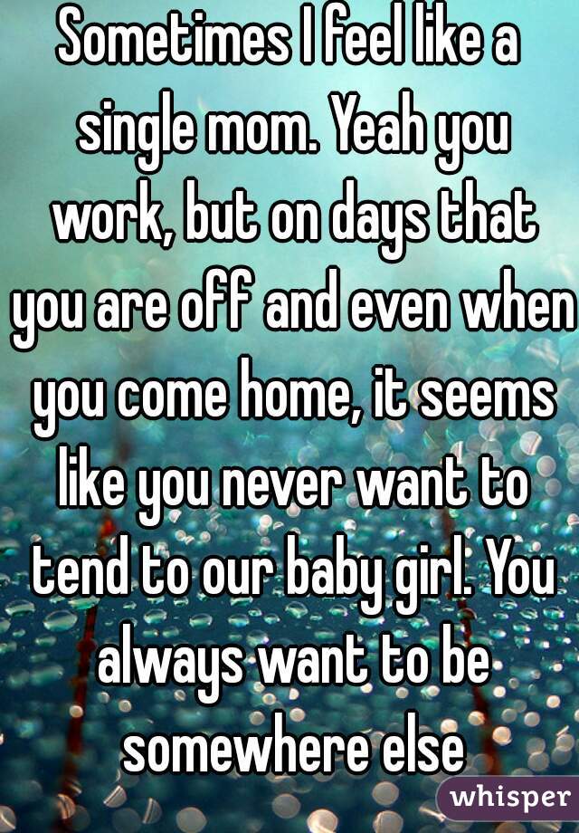 Sometimes I feel like a single mom. Yeah you work, but on days that you are off and even when you come home, it seems like you never want to tend to our baby girl. You always want to be somewhere else