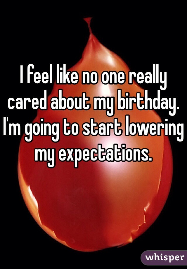 I feel like no one really cared about my birthday. I'm going to start lowering my expectations.