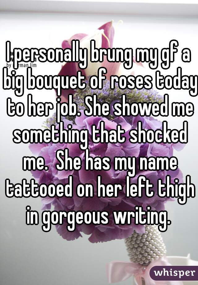 I personally brung my gf a big bouquet of roses today to her job. She showed me something that shocked me.  She has my name tattooed on her left thigh in gorgeous writing. 