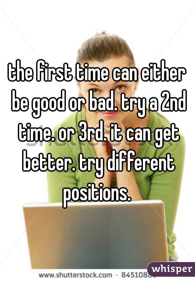 the first time can either be good or bad. try a 2nd time. or 3rd. it can get better. try different positions. 