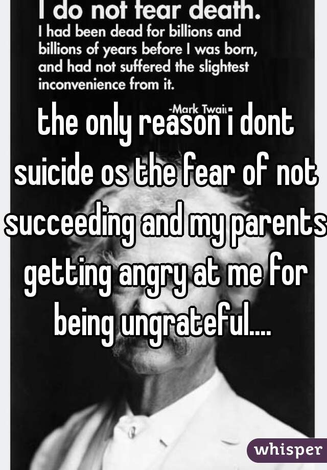  the only reason i dont suicide os the fear of not succeeding and my parents getting angry at me for being ungrateful.... 
