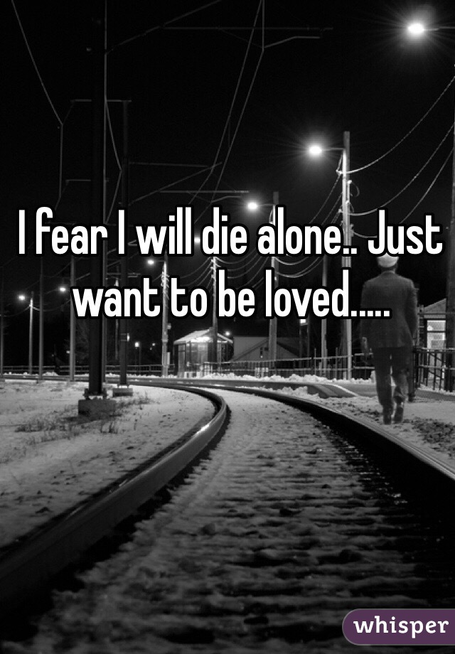 I fear I will die alone.. Just want to be loved.....
