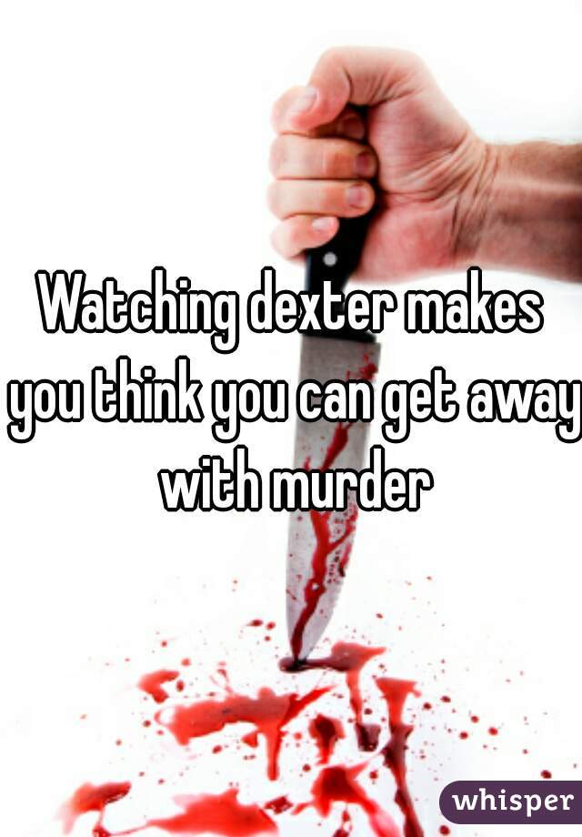Watching dexter makes you think you can get away with murder
