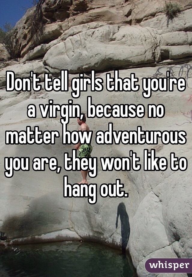 Don't tell girls that you're a virgin, because no matter how adventurous you are, they won't like to hang out.