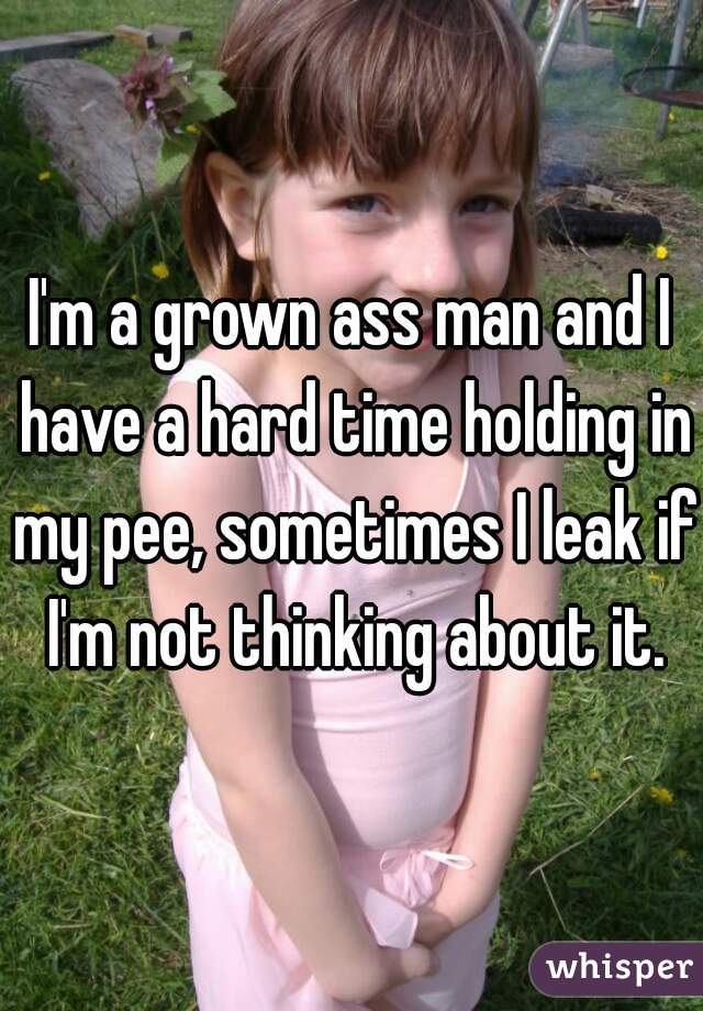 I'm a grown ass man and I have a hard time holding in my pee, sometimes I leak if I'm not thinking about it.