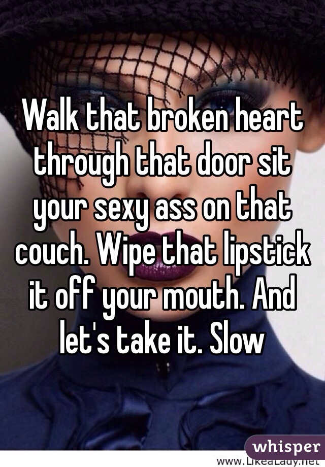 Walk that broken heart through that door sit your sexy ass on that couch. Wipe that lipstick it off your mouth. And let's take it. Slow 