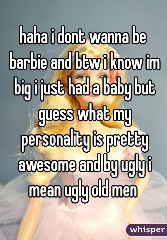 haha i dont wanna be barbie and btw i know im big i just had a baby but guess what my personality is pretty awesome and by ugly i mean ugly old men 