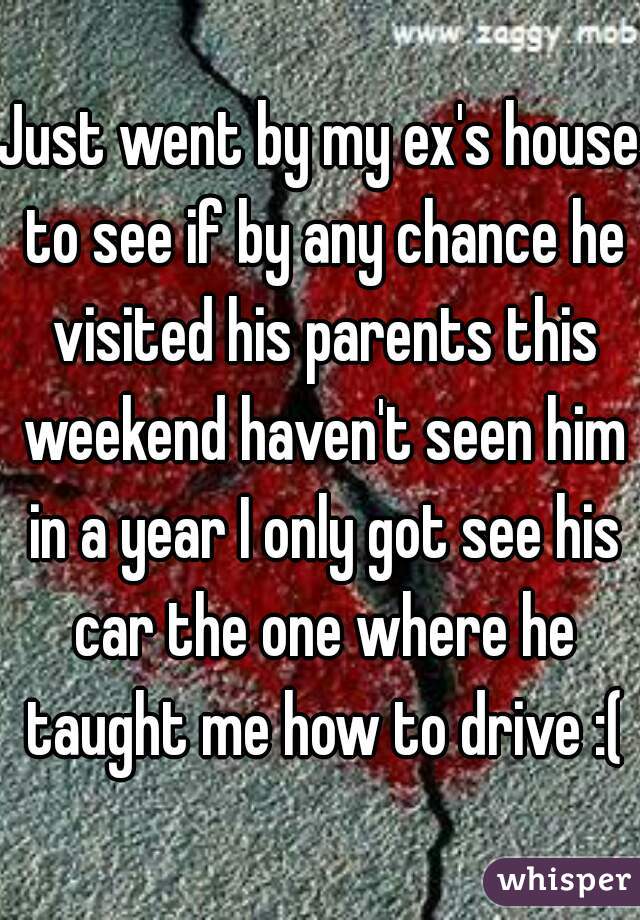 Just went by my ex's house to see if by any chance he visited his parents this weekend haven't seen him in a year I only got see his car the one where he taught me how to drive :(