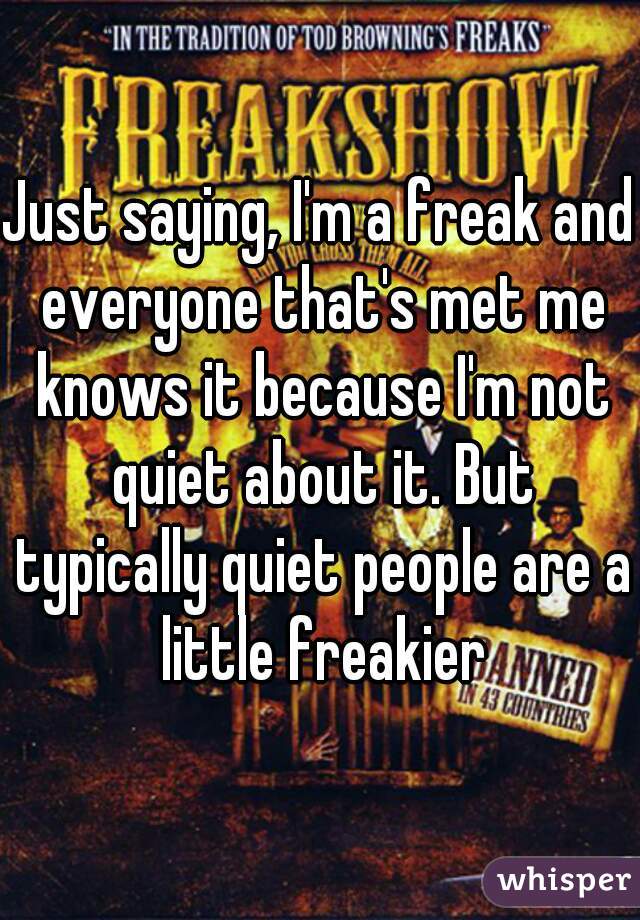 Just saying, I'm a freak and everyone that's met me knows it because I'm not quiet about it. But typically quiet people are a little freakier